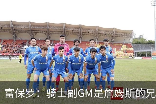 富保罗：骑士副GM是詹姆斯的兄弟极为关键 不利之处在于没了加兰